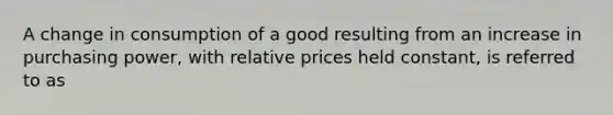 A change in consumption of a good resulting from an increase in purchasing​ power, with relative prices held​ constant, is referred to as