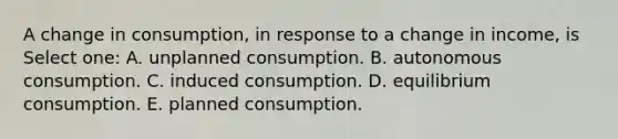 A change in consumption, in response to a change in income, is Select one: A. unplanned consumption. B. autonomous consumption. C. induced consumption. D. equilibrium consumption. E. planned consumption.