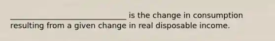 ______________________________ is the change in consumption resulting from a given change in real disposable income.