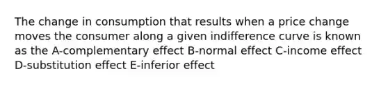 The change in consumption that results when a price change moves the consumer along a given indifference curve is known as the A-complementary effect B-normal effect C-income effect D-substitution effect E-inferior effect