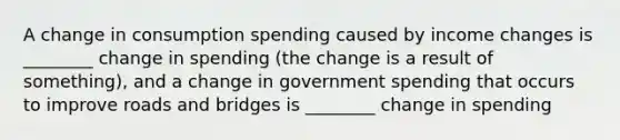 A change in consumption spending caused by income changes is ________ change in spending (the change is a result of something), and a change in government spending that occurs to improve roads and bridges is ________ change in spending