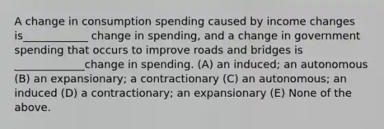 A change in consumption spending caused by income changes is____________ change in spending, and a change in government spending that occurs to improve roads and bridges is _____________change in spending. (A) an induced; an autonomous (B) an expansionary; a contractionary (C) an autonomous; an induced (D) a contractionary; an expansionary (E) None of the above.