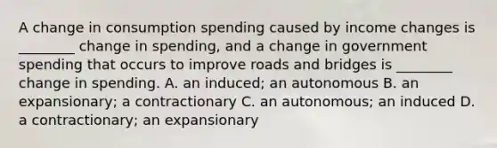 A change in consumption spending caused by income changes is ________ change in spending, and a change in government spending that occurs to improve roads and bridges is ________ change in spending. A. an induced; an autonomous B. an expansionary; a contractionary C. an autonomous; an induced D. a contractionary; an expansionary