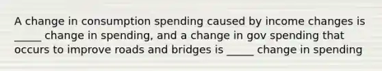 A change in consumption spending caused by income changes is _____ change in spending, and a change in gov spending that occurs to improve roads and bridges is _____ change in spending