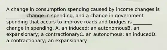 A change in consumption spending caused by income changes is ________ change in spending, and a change in government spending that occurs to improve roads and bridges is ________ change in spending. A. an induced; an autonomousB. an expansionary; a contractionaryC. an autonomous; an inducedD. a contractionary; an expansionary