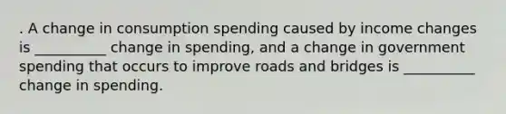 . A change in consumption spending caused by income changes is __________ change in spending, and a change in government spending that occurs to improve roads and bridges is __________ change in spending.