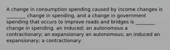 A change in consumption spending caused by income changes is ________ change in spending, and a change in government spending that occurs to improve roads and bridges is ________ change in spending. an induced; an autonomous a contractionary; an expansionary an autonomous; an induced an expansionary; a contractionary