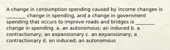 A change in consumption spending caused by income changes is ________ change in spending, and a change in government spending that occurs to improve roads and bridges is ________ change in spending. a. an autonomous; an induced b. a contractionary; an expansionary c. an expansionary; a contractionary d. an induced; an autonomous