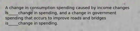 A change in consumption spending caused by income changes is_____change in spending, and a change in government spending that occurs to improve roads and bridges is_____change in spending.