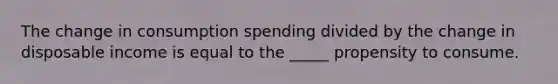 The change in consumption spending divided by the change in disposable income is equal to the _____ propensity to consume.