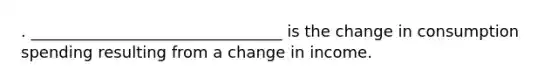 . ________________________________ is the change in consumption spending resulting from a change in income.