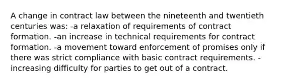 A change in contract law between the nineteenth and twentieth centuries was: -a relaxation of requirements of contract formation. -an increase in technical requirements for contract formation. -a movement toward enforcement of promises only if there was strict compliance with basic contract requirements. -increasing difficulty for parties to get out of a contract.