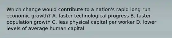 Which change would contribute to a nation's rapid long-run economic growth? A. faster technological progress B. faster population growth C. less physical capital per worker D. lower levels of average human capital