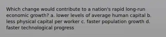 Which change would contribute to a nation's rapid long-run economic growth? a. lower levels of average human capital b. less physical capital per worker c. faster population growth d. faster technological progress