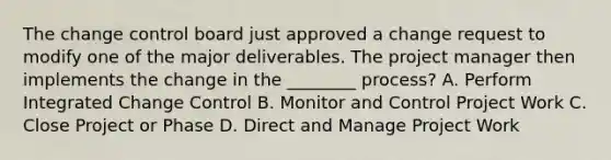 The change control board just approved a change request to modify one of the major deliverables. The project manager then implements the change in the ________ process? A. Perform Integrated Change Control B. Monitor and Control Project Work C. Close Project or Phase D. Direct and Manage Project Work