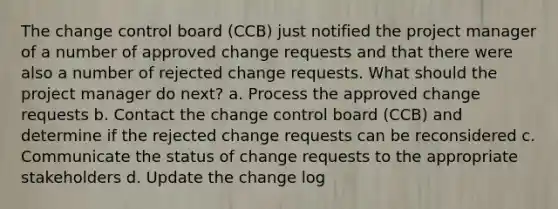 The change control board (CCB) just notified the project manager of a number of approved change requests and that there were also a number of rejected change requests. What should the project manager do next? a. Process the approved change requests b. Contact the change control board (CCB) and determine if the rejected change requests can be reconsidered c. Communicate the status of change requests to the appropriate stakeholders d. Update the change log