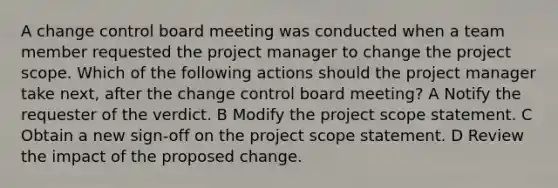 A change control board meeting was conducted when a team member requested the project manager to change the project scope. Which of the following actions should the project manager take next, after the change control board meeting? A Notify the requester of the verdict. B Modify the project scope statement. C Obtain a new sign-off on the project scope statement. D Review the impact of the proposed change.