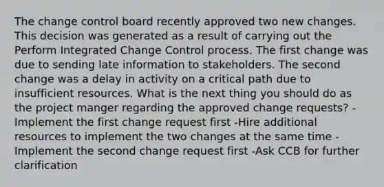 The change control board recently approved two new changes. This decision was generated as a result of carrying out the Perform Integrated Change Control process. The first change was due to sending late information to stakeholders. The second change was a delay in activity on a critical path due to insufficient resources. What is the next thing you should do as the project manger regarding the approved change requests? -Implement the first change request first -Hire additional resources to implement the two changes at the same time -Implement the second change request first -Ask CCB for further clarification