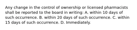 Any change in the control of ownership or licensed pharmacists shall be reported to the board in writing: A. within 10 days of such occurrence. B. within 20 days of such occurrence. C. within 15 days of such occurrence. D. Immediately.