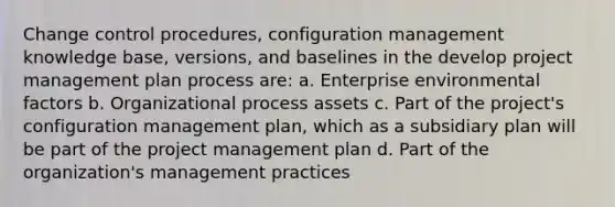 Change control procedures, configuration management knowledge base, versions, and baselines in the develop project management plan process are: a. Enterprise environmental factors b. Organizational process assets c. Part of the project's configuration management plan, which as a subsidiary plan will be part of the project management plan d. Part of the organization's management practices