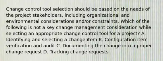 Change control tool selection should be based on the needs of the project stakeholders, including organizational and environmental considerations and/or constraints. Which of the following is not a key change management consideration while selecting an appropriate change control tool for a project? A. Identifying and selecting a change item B. Configuration item verification and audit C. Documenting the change into a proper change request D. Tracking change requests