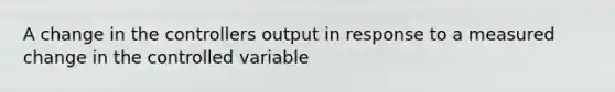 A change in the controllers output in response to a measured change in the controlled variable