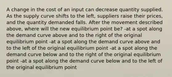 A change in the cost of an input can decrease quantity supplied. As the supply curve shifts to the left, suppliers raise their prices, and the quantity demanded falls. After the movement described above, where will the new equilibrium point be? -at a spot along the demand curve above and to the right of the original equilibrium point -at a spot along the demand curve above and to the left of the original equilibrium point -at a spot along the demand curve below and to the right of the original equilibrium point -at a spot along the demand curve below and to the left of the original equilibrium point