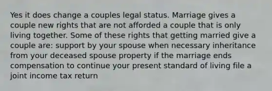 Yes it does change a couples legal status. Marriage gives a couple new rights that are not afforded a couple that is only living together. Some of these rights that getting married give a couple are: support by your spouse when necessary inheritance from your deceased spouse property if the marriage ends compensation to continue your present standard of living file a joint income tax return