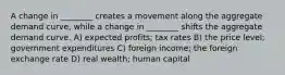 A change in ________ creates a movement along the aggregate demand curve, while a change in ________ shifts the aggregate demand curve. A) expected profits; tax rates B) the price level; government expenditures C) foreign income; the foreign exchange rate D) real wealth; human capital