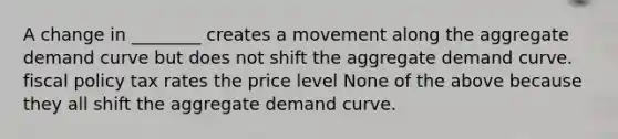 A change in ________ creates a movement along the aggregate demand curve but does not shift the aggregate demand curve. fiscal policy tax rates the price level None of the above because they all shift the aggregate demand curve.