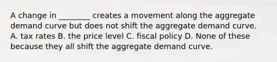 A change in ________ creates a movement along the aggregate demand curve but does not shift the aggregate demand curve. A. tax rates B. the price level C. fiscal policy D. None of these because they all shift the aggregate demand curve.