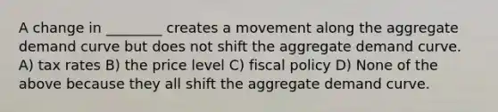 A change in ________ creates a movement along the aggregate demand curve but does not shift the aggregate demand curve. A) tax rates B) the price level C) <a href='https://www.questionai.com/knowledge/kPTgdbKdvz-fiscal-policy' class='anchor-knowledge'>fiscal policy</a> D) None of the above because they all shift the aggregate demand curve.