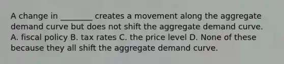 A change in ________ creates a movement along the aggregate demand curve but does not shift the aggregate demand curve. A. fiscal policy B. tax rates C. the price level D. None of these because they all shift the aggregate demand curve.