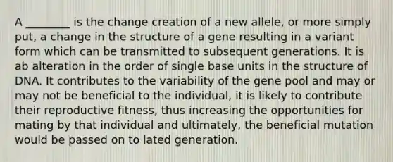 A ________ is the change creation of a new allele, or more simply put, a change in the structure of a gene resulting in a variant form which can be transmitted to subsequent generations. It is ab alteration in the order of single base units in the structure of DNA. It contributes to the variability of the gene pool and may or may not be beneficial to the individual, it is likely to contribute their reproductive fitness, thus increasing the opportunities for mating by that individual and ultimately, the beneficial mutation would be passed on to lated generation.