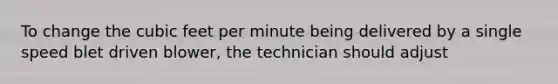 To change the cubic feet per minute being delivered by a single speed blet driven blower, the technician should adjust