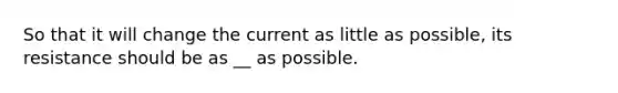 So that it will change the current as little as possible, its resistance should be as __ as possible.