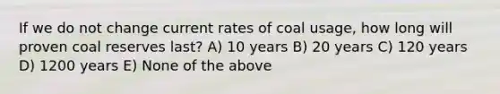 If we do not change current rates of coal usage, how long will proven coal reserves last? A) 10 years B) 20 years C) 120 years D) 1200 years E) None of the above