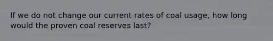 If we do not change our current rates of coal usage, how long would the proven coal reserves last?