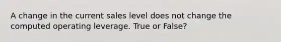 A change in the current sales level does not change the computed operating leverage. True or False?