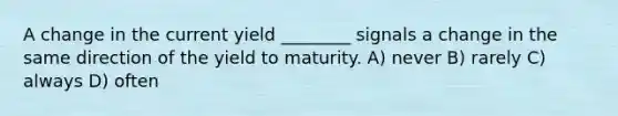 A change in the current yield ________ signals a change in the same direction of the yield to maturity. A) never B) rarely C) always D) often