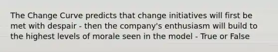 The Change Curve predicts that change initiatives will first be met with despair - then the company's enthusiasm will build to the highest levels of morale seen in the model - True or False