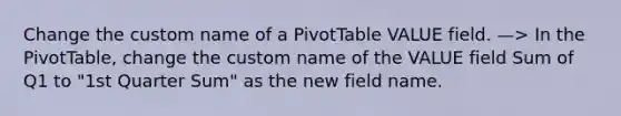 Change the custom name of a PivotTable VALUE field. —> In the PivotTable, change the custom name of the VALUE field Sum of Q1 to "1st Quarter Sum" as the new field name.