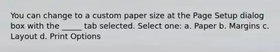 You can change to a custom paper size at the Page Setup dialog box with the _____ tab selected. Select one: a. Paper b. Margins c. Layout d. Print Options