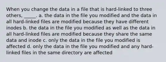 When you change the data in a file that is hard-linked to three others, _____. a. the data in the file you modified and the data in all hard-linked files are modified because they have different inodes b. the data in the file you modified as well as the data in all hard-linked files are modified because they share the same data and inode c. only the data in the file you modified is affected d. only the data in the file you modified and any hard-linked files in the same directory are affected