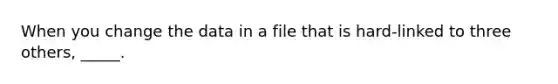 When you change the data in a file that is hard-linked to three others, _____.