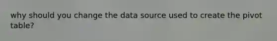 why should you change the data source used to create the pivot table?