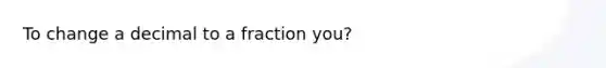 To change a decimal to a fraction you?