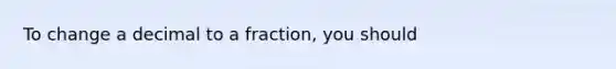 To change a decimal to a fraction, you should