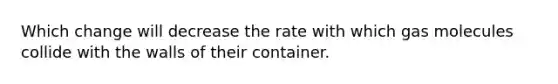 Which change will decrease the rate with which gas molecules collide with the walls of their container.