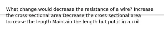 What change would decrease the resistance of a wire? Increase the cross-sectional area Decrease the cross-sectional area Increase the length Maintain the length but put it in a coil